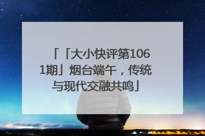 「大小快评第1061期」烟台端午，传统与现代交融共鸣