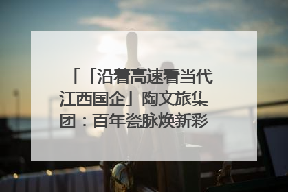 「沿着高速看当代江西国企」陶文旅集团：百年瓷脉焕新彩 文旅融合谱华章