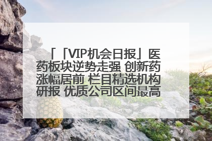 「VIP机会日报」医药板块逆势走强 创新药涨幅居前 栏目精选机构研报 优质公司区间最高涨34.9%