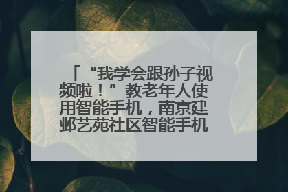 “我学会跟孙子视频啦！”教老年人使用智能手机，南京建邺艺苑社区智能手机课堂圆满落幕