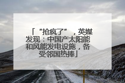 “抢疯了”，英媒发现：中国产太阳能和风能发电设施，备受邻国热捧