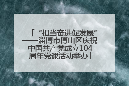 “担当奋进促发展”——淄博市博山区庆祝中国共产党成立104周年党课活动举办