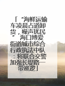 “海鲜运输车凌晨占道卸货，噪声扰民” 海口博爱街道城市综合行政执法中队：将联合交警加强长堤路一带巡逻