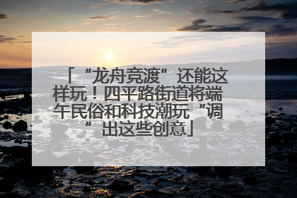 “龙舟竞渡”还能这样玩！四平路街道将端午民俗和科技潮玩“调”出这些创意
