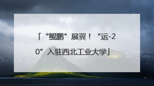 “鲲鹏”展翼！“运-20”入驻西北工业大学