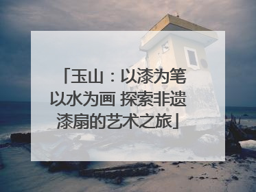 玉山：以漆为笔 以水为画 探索非遗漆扇的艺术之旅