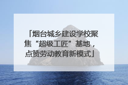 烟台城乡建设学校聚焦“超级工匠”基地，点赞劳动教育新模式