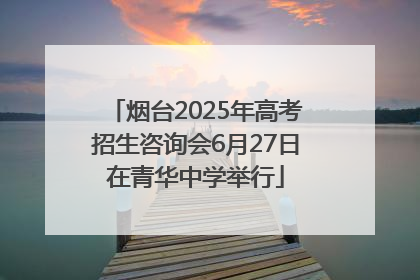 烟台2025年高考招生咨询会6月27日在青华中学举行