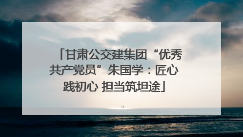 甘肃公交建集团“优秀共产党员”朱国学：匠心践初心 担当筑坦途