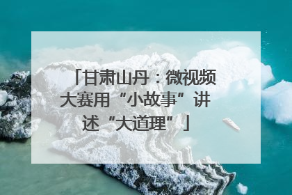 甘肃山丹：微视频大赛用“小故事”讲述“大道理”