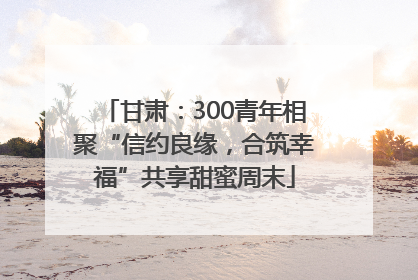 甘肃：300青年相聚“信约良缘，合筑幸福”共享甜蜜周末