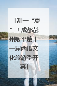 甜一“夏”！成都彭州敖平第十一届西瓜文化旅游季开幕
