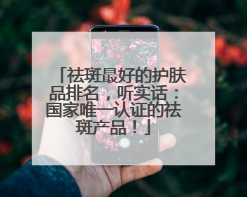 祛斑最好的护肤品排名，听实话：国家唯一认证的祛斑产品！