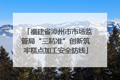 福建省漳州市市场监管局“三精准”创新筑牢糕点加工安全防线