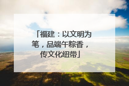 福建：以文明为笔，品端午粽香，传文化纽带