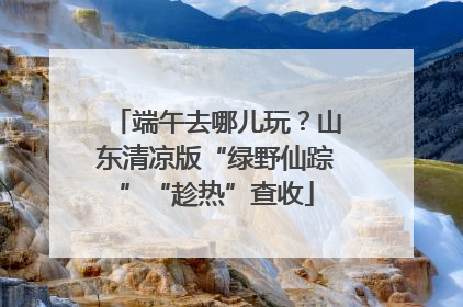 端午去哪儿玩？山东清凉版“绿野仙踪”“趁热”查收