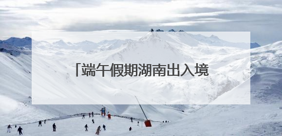 端午假期湖南出入境人数预计增长17%