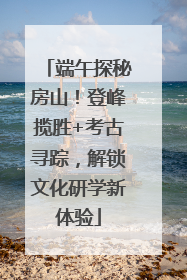 端午探秘房山！登峰揽胜+考古寻踪，解锁文化研学新体验