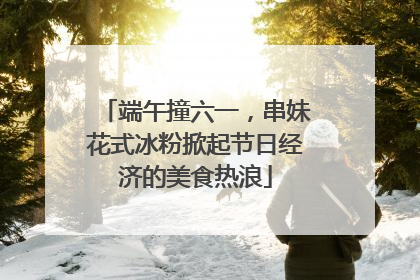 端午撞六一，串妹花式冰粉掀起节日经济的美食热浪