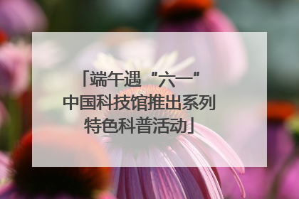 端午遇“六一” 中国科技馆推出系列特色科普活动