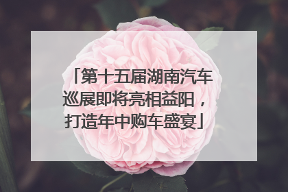 第十五届湖南汽车巡展即将亮相益阳，打造年中购车盛宴