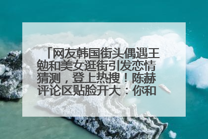 网友韩国街头偶遇王勉和美女逛街引发恋情猜测，登上热搜！陈赫评论区贴脸开大：你和谁逛街？我也想知道