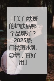 美白祛斑的护肤品哪个品牌好？2025热门祛斑水乳总结，真好用