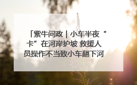 紫牛问政｜小车半夜“卡”在河岸护坡 救援人员操作不当致小车翻下河，然后直接走人了
