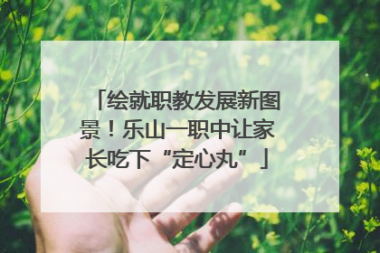 绘就职教发展新图景！乐山一职中让家长吃下“定心丸”