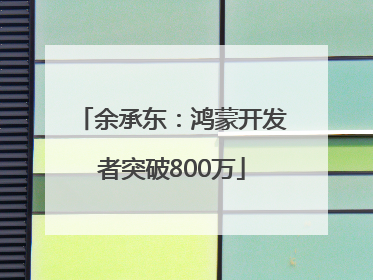 余承东：鸿蒙开发者突破800万