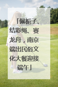 佩栀子、结彩绳、赛龙舟，南京端出民俗文化大餐迎接端午