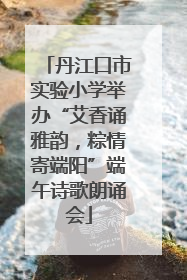 丹江口市实验小学举办“艾香诵雅韵，粽情寄端阳”端午诗歌朗诵会