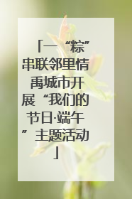 一“粽”串联邻里情 禹城市开展“我们的节日·端午”主题活动