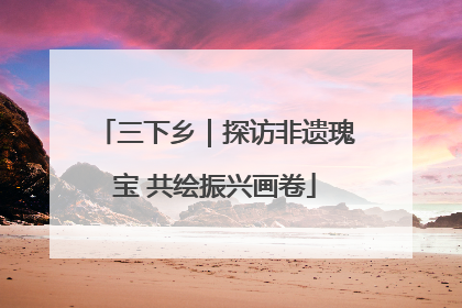 三下乡｜探访非遗瑰宝 共绘振兴画卷