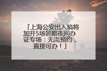 上海公安出入境将加开5场暑期夜间办证专场：无需预约，直接可办！