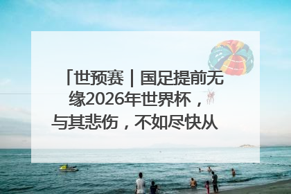 世预赛｜国足提前无缘2026年世界杯，与其悲伤，不如尽快从选帅开始重建