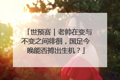 世预赛｜老帅在变与不变之间徘徊，国足今晚能否搏出生机？