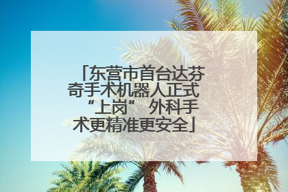东营市首台达芬奇手术机器人正式“上岗” 外科手术更精准更安全