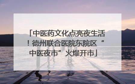 中医药文化点亮夜生活！德州联合医院东院区“中医夜市”火爆开市
