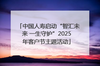 中国人寿启动“智汇未来 一生守护”2025年客户节主题活动