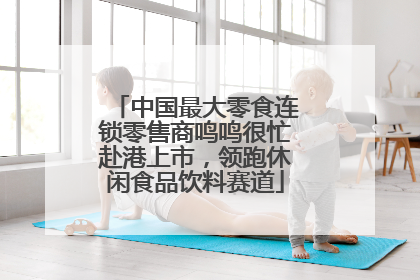 中国最大零食连锁零售商鸣鸣很忙赴港上市，领跑休闲食品饮料赛道
