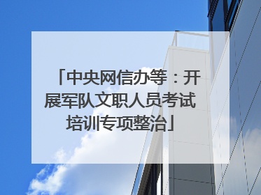 中央网信办等：开展军队文职人员考试培训专项整治