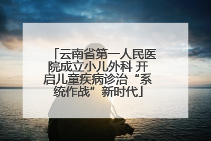 云南省第一人民医院成立小儿外科 开启儿童疾病诊治“系统作战”新时代