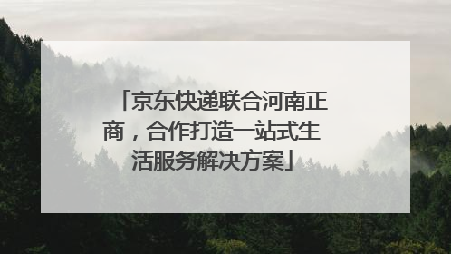 京东快递联合河南正商，合作打造一站式生活服务解决方案