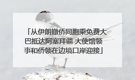 从伊朗撤侨同胞乘免费大巴抵达阿塞拜疆 大使馆领事和侨领在边境口岸迎接