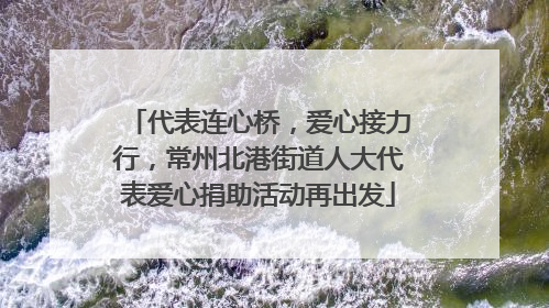 代表连心桥，爱心接力行，常州北港街道人大代表爱心捐助活动再出发