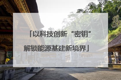 以科技创新“密钥”解锁能源基建新境界