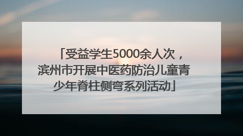 受益学生5000余人次，滨州市开展中医药防治儿童青少年脊柱侧弯系列活动