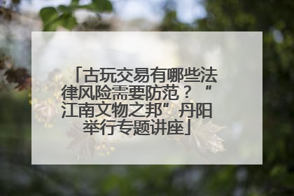 古玩交易有哪些法律风险需要防范？“江南文物之邦”丹阳举行专题讲座