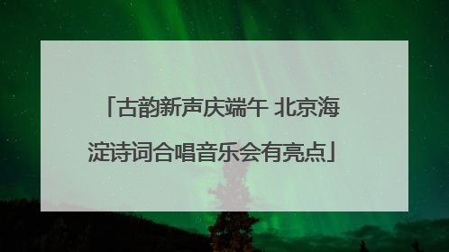 古韵新声庆端午 北京海淀诗词合唱音乐会有亮点